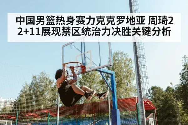 中国男篮热身赛力克克罗地亚 周琦22+11展现禁区统治力决胜关键分析